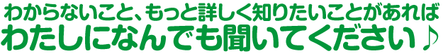 わからないこと、もっと詳しく知りたいことがあれば私たちになんでも聞いてください♪