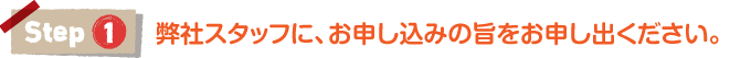 step1｜弊社スタッフに、お申し込みの旨をお申し出ください。