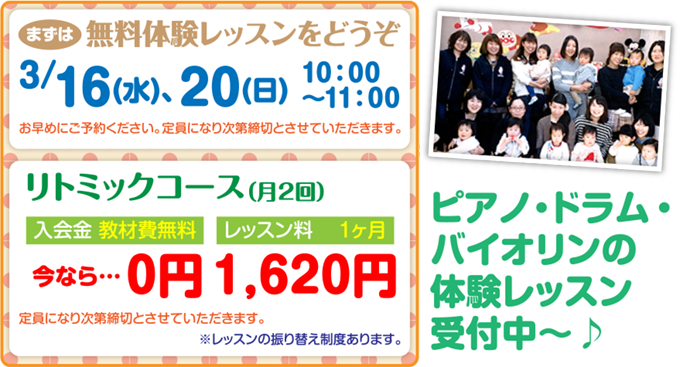 まずは無料体験レッスンをどうぞ｜3月16日(水)、20日(日)10：00〜11：00※お早めにご予約ください。定員になり次第締切とさせていただきます。｜リトミックコース（月2回）入会金 教材費無料今なら…0円　レッスン料 1ヶ月1,620円※定員になり次第締切とさせていただきます。※レッスンの振り替え制度あります。｜ピアノ・ドラム・バイオリンの体験レッスン受付中〜♪