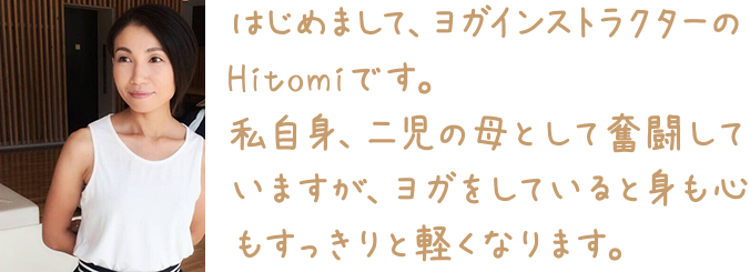 はじめまして、ヨガインストラクターのHitomiです。私自身、二児の母として奮闘していますが、ヨガをしていると身も心もすっきりと軽くなります。