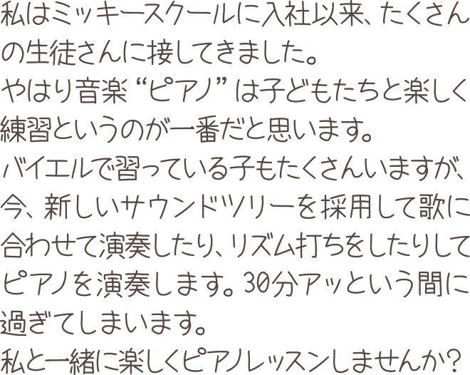 私はミッキースクールに入社以来、たくさんの生徒さんに接してきました。やはり音楽“ピアノ”は子どもたちと楽しく練習というのが一番だと思います。バイエルで習っている子もたくさんいますが、今、新しいサウンドツリーを採用して歌に合わせて演奏したり、リズム打ちをしたりしてピアノを演奏します。30分アッという間に過ぎてしまいます。私と一緒に楽しくピアノレッスンしませんか？