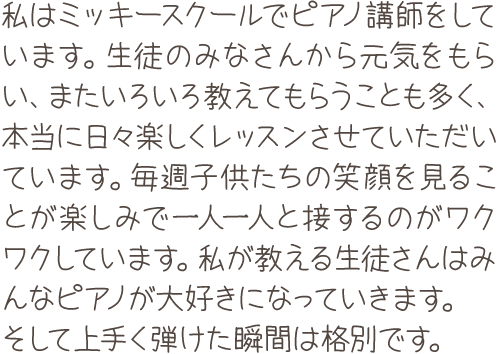 私はミッキースクールでピアノ講師をしています。生徒のみなさんから元気をもらい、またいろいろ教えてもらうことも多く、本当に日々楽しくレッスンさせていただいています。毎週子供たちの笑顔を見ることが楽しみで一人一人と接するのがワクワクしています。私が教える生徒さんはみんなピアノが大好きになっていきます。そして上手く弾けた瞬間は格別です。